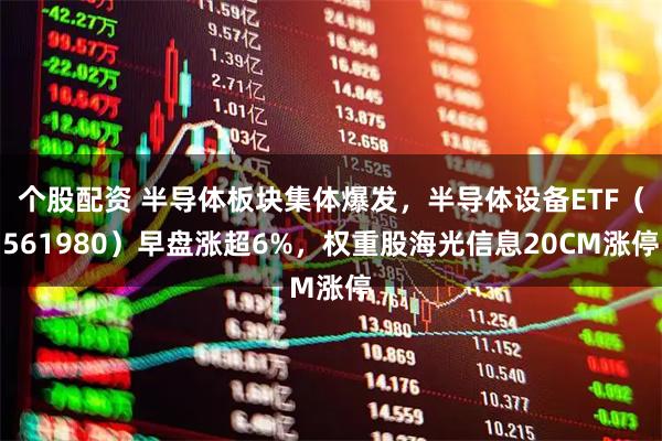 个股配资 半导体板块集体爆发，半导体设备ETF（561980）早盘涨超6%，权重股海光信息20CM涨停