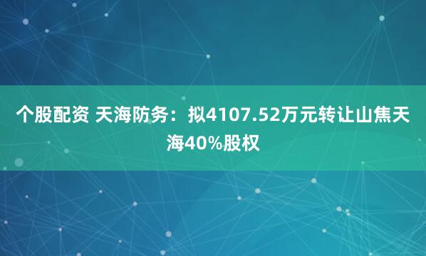 个股配资 天海防务：拟4107.52万元转让山焦天海40%股权