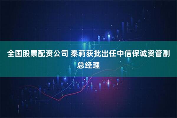 全国股票配资公司 秦莉获批出任中信保诚资管副总经理