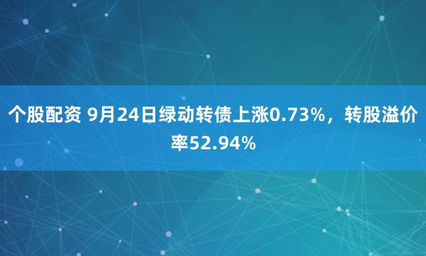 个股配资 9月24日绿动转债上涨0.73%，转股溢价率52.94%