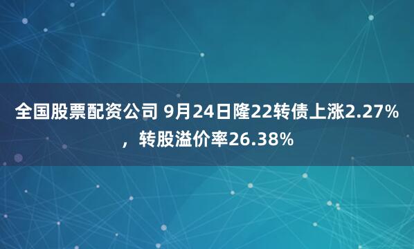 全国股票配资公司 9月24日隆22转债上涨2.27%，转股溢价率26.38%