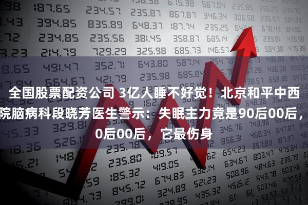 全国股票配资公司 3亿人睡不好觉！北京和平中西医结合医院脑病科段晓芳医生警示：失眠主力竟是90后00后，它最伤身