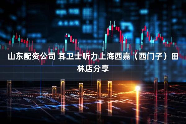 山东配资公司 耳卫士听力上海西嘉（西门子）田林店分享