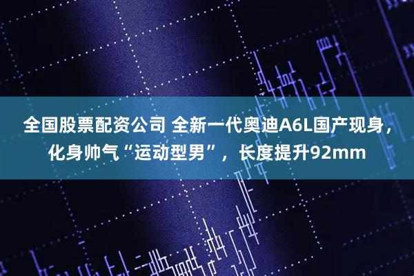 全国股票配资公司 全新一代奥迪A6L国产现身，化身帅气“运动型男”，长度提升92mm