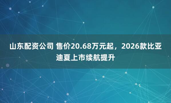 山东配资公司 售价20.68万元起，2026款比亚迪夏上市续航提升