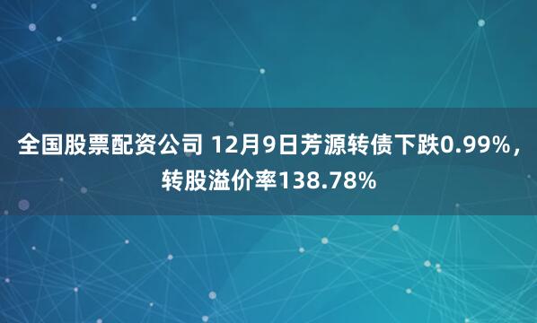 全国股票配资公司 12月9日芳源转债下跌0.99%，转股溢价率138.78%