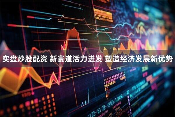 实盘炒股配资 新赛道活力迸发 塑造经济发展新优势
