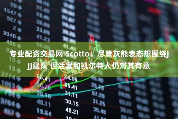 专业配资交易网 Scotto：尽管灰熊表态想围绕JJJ建队 但活塞和凯尔特人仍对其有意