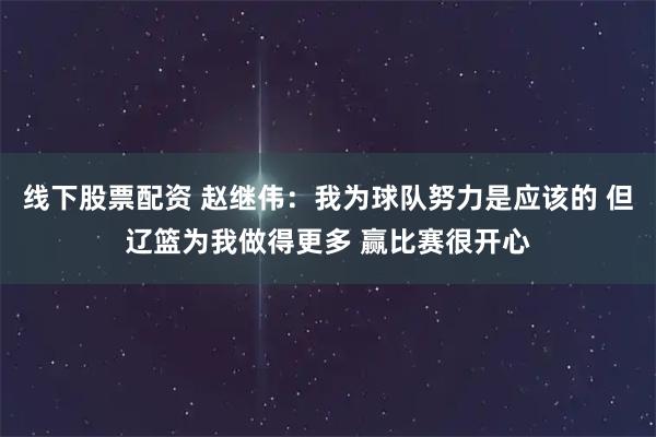 线下股票配资 赵继伟：我为球队努力是应该的 但辽篮为我做得更多 赢比赛很开心