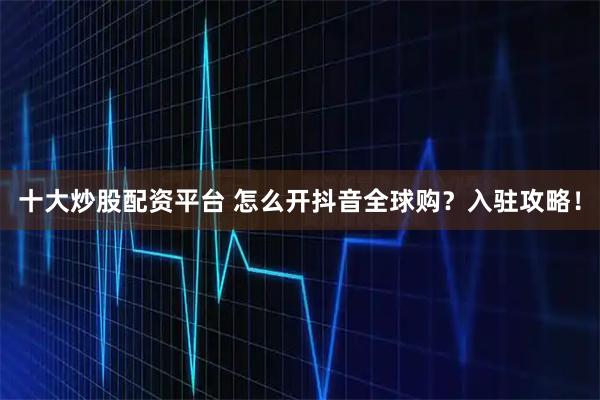 十大炒股配资平台 怎么开抖音全球购？入驻攻略！