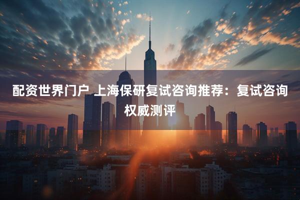 配资世界门户 上海保研复试咨询推荐：复试咨询权威测评