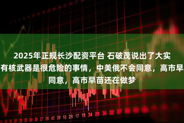 2025年正规长沙配资平台 石破茂说出了大实话：日本拥有核武器是很危险的事情，中美俄不会同意，高市早苗还在做梦