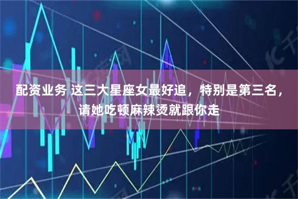 配资业务 这三大星座女最好追，特别是第三名，请她吃顿麻辣烫就跟你走