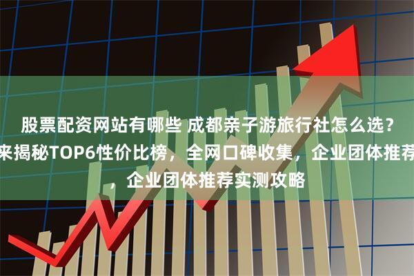 股票配资网站有哪些 成都亲子游旅行社怎么选？资深玩家来揭秘TOP6性价比榜，全网口碑收集，企业团体推荐实测攻略
