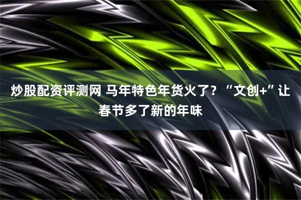 炒股配资评测网 马年特色年货火了？“文创+”让春节多了新的年味