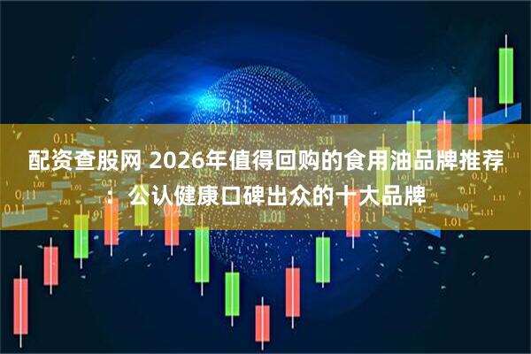 配资查股网 2026年值得回购的食用油品牌推荐：公认健康口碑出众的十大品牌