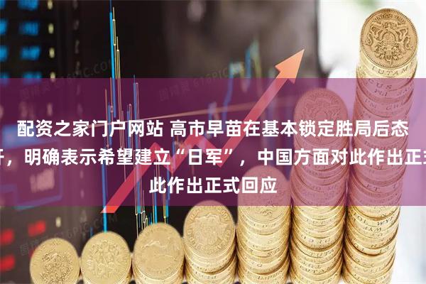 配资之家门户网站 高市早苗在基本锁定胜局后态度公开，明确表示希望建立“日军”，中国方面对此作出正式回应