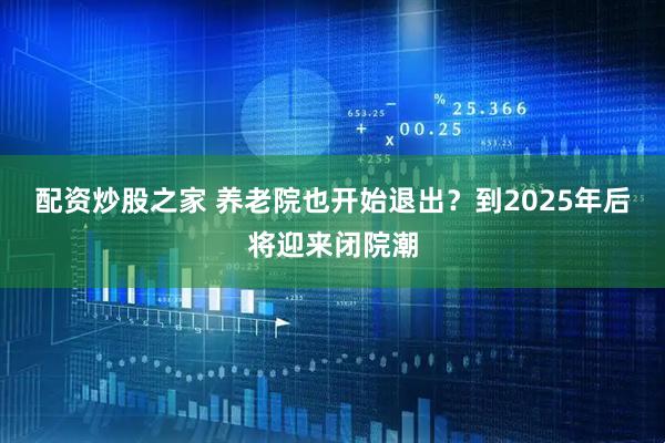 配资炒股之家 养老院也开始退出？到2025年后将迎来闭院潮