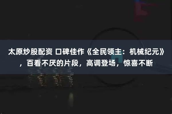 太原炒股配资 口碑佳作《全民领主：机械纪元》，百看不厌的片段，高调登场，惊喜不断