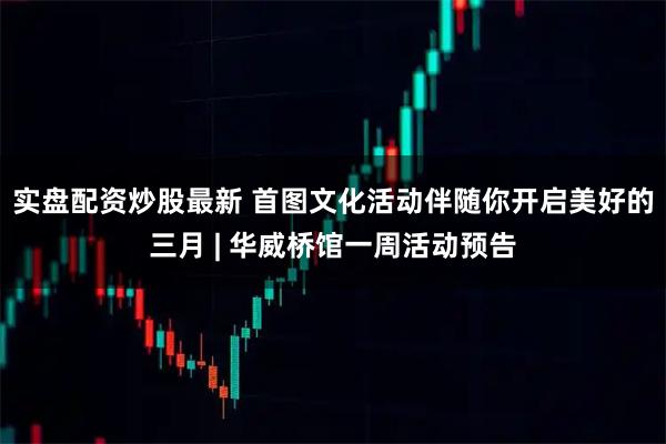 实盘配资炒股最新 首图文化活动伴随你开启美好的三月 | 华威桥馆一周活动预告