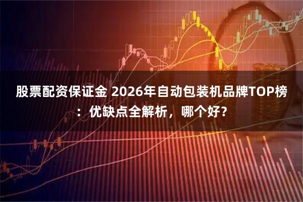 股票配资保证金 2026年自动包装机品牌TOP榜：优缺点全解析，哪个好？