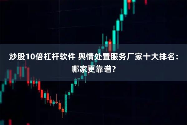 炒股10倍杠杆软件 舆情处置服务厂家十大排名：哪家更靠谱？