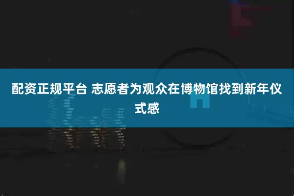 配资正规平台 志愿者为观众在博物馆找到新年仪式感