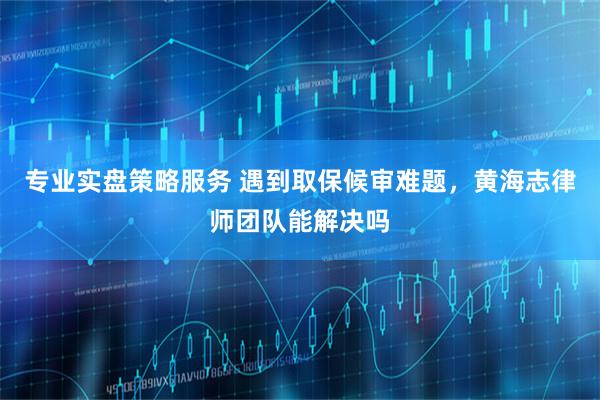 专业实盘策略服务 遇到取保候审难题，黄海志律师团队能解决吗