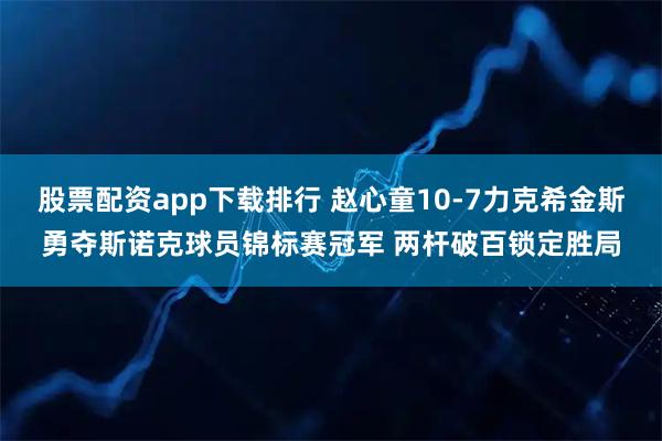 股票配资app下载排行 赵心童10-7力克希金斯勇夺斯诺克球员锦标赛冠军 两杆破百锁定胜局