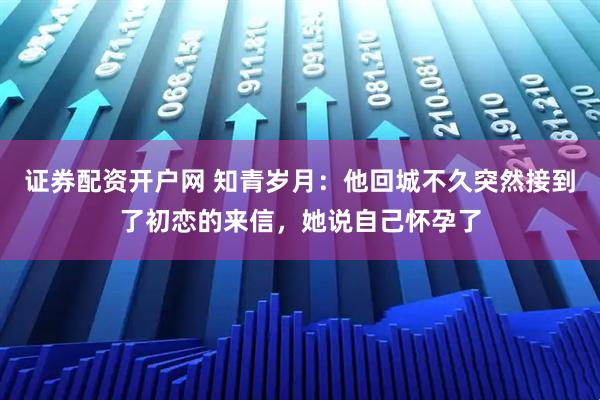 证券配资开户网 知青岁月：他回城不久突然接到了初恋的来信，她说自己怀孕了