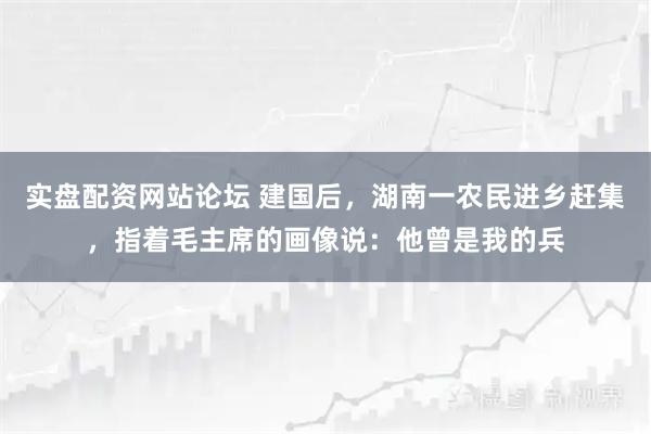 实盘配资网站论坛 建国后,湖南一农民进乡赶集,指着毛主席的画像说:他曾是我的兵