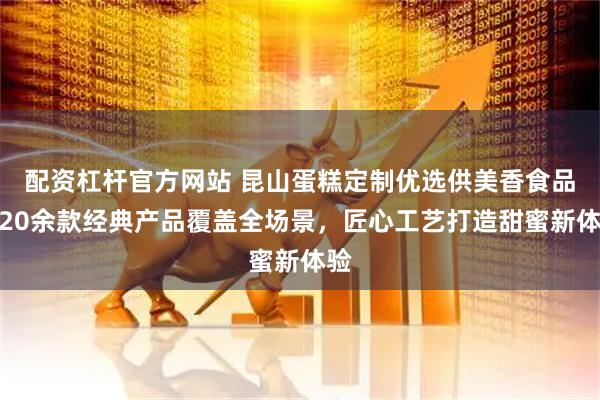 配资杠杆官方网站 昆山蛋糕定制优选供美香食品，20余款经典产品覆盖全场景，匠心工艺打造甜蜜新体验