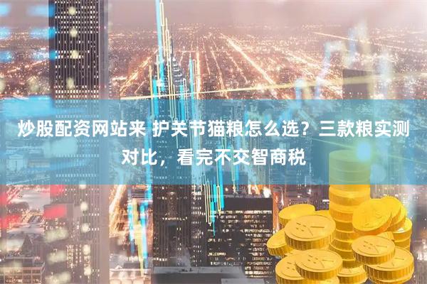 炒股配资网站来 护关节猫粮怎么选？三款粮实测对比，看完不交智商税