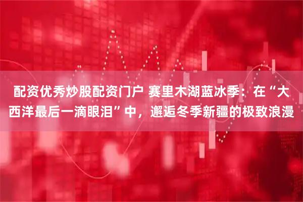 配资优秀炒股配资门户 赛里木湖蓝冰季：在“大西洋最后一滴眼泪”中，邂逅冬季新疆的极致浪漫