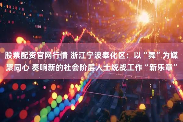 股票配资官网行情 浙江宁波奉化区：以“舞”为媒聚同心 奏响新的社会阶层人士统战工作“新乐章”