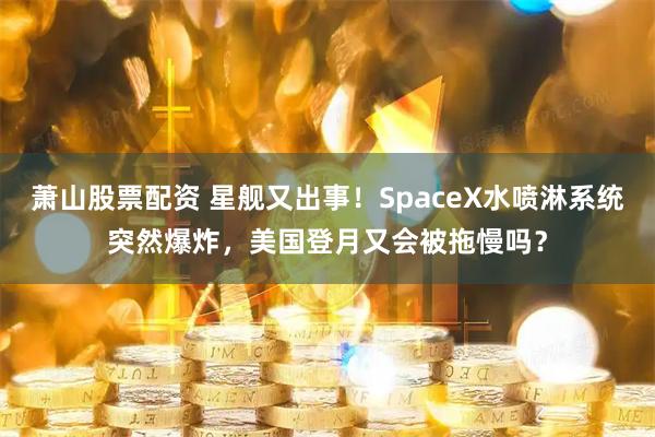 萧山股票配资 星舰又出事！SpaceX水喷淋系统突然爆炸，美国登月又会被拖慢吗？
