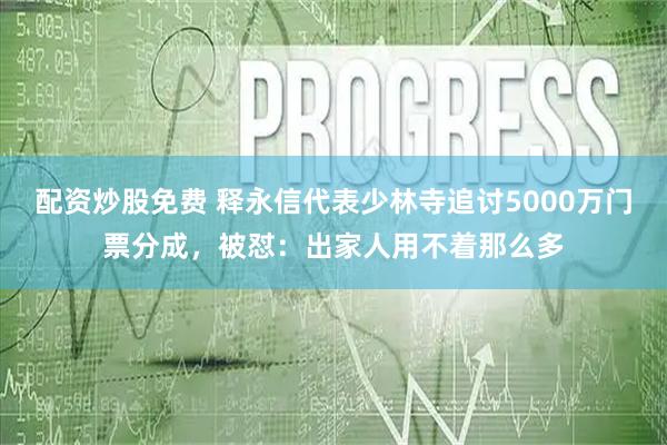 配资炒股免费 释永信代表少林寺追讨5000万门票分成，被怼：出家人用不着那么多