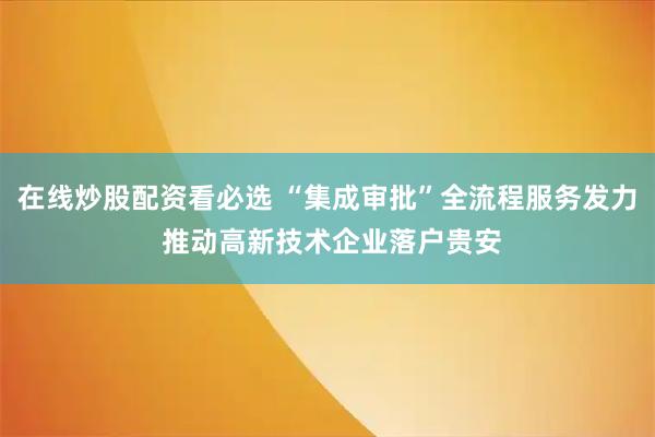 在线炒股配资看必选 “集成审批”全流程服务发力 推动高新技术企业落户贵安