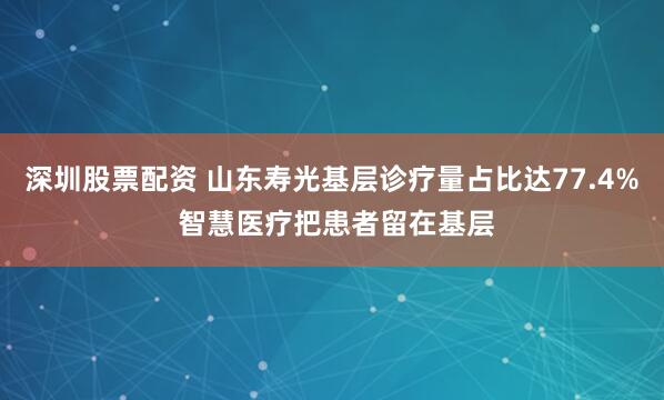 深圳股票配资 山东寿光基层诊疗量占比达77.4% 智慧医疗把患者留在基层