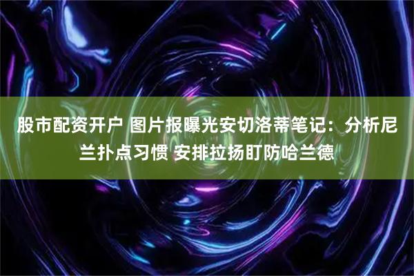 股市配资开户 图片报曝光安切洛蒂笔记：分析尼兰扑点习惯 安排拉扬盯防哈兰德