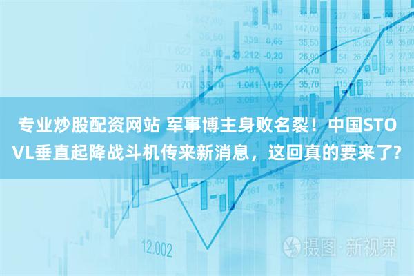 专业炒股配资网站 军事博主身败名裂！中国STOVL垂直起降战斗机传来新消息，这回真的要来了?