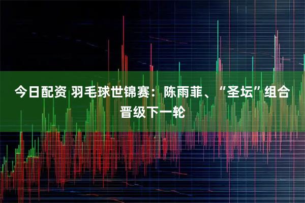 今日配资 羽毛球世锦赛：陈雨菲、“圣坛”组合晋级下一轮