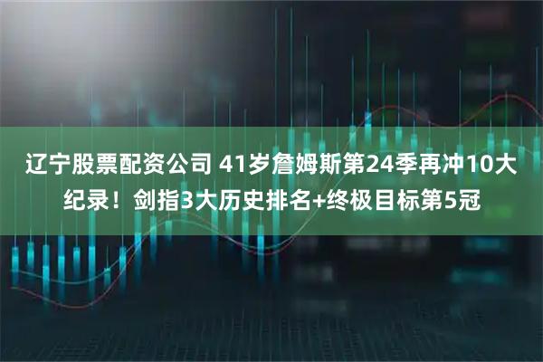 辽宁股票配资公司 41岁詹姆斯第24季再冲10大纪录！剑指3大历史排名+终极目标第5冠